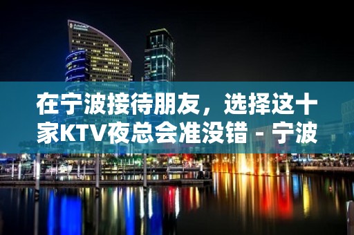 在宁波接待朋友，选择这十家KTV夜总会准没错 - 宁波江东KTV大全 