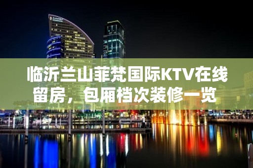 临沂兰山菲梵国际KTV在线留房，包厢档次装修一览 - 临沂兰山KTV大全 