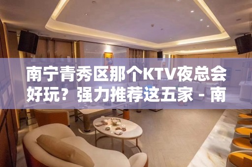 南宁青秀区那个KTV夜总会好玩？强力推荐这五家 - 南宁青秀KTV大全 