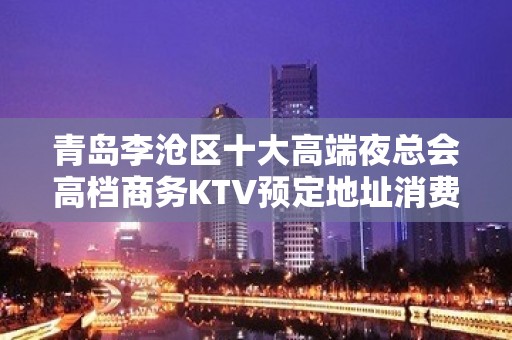 青岛李沧区十大高端夜总会高档商务KTV预定地址消费 - 青岛李沧KTV大全 