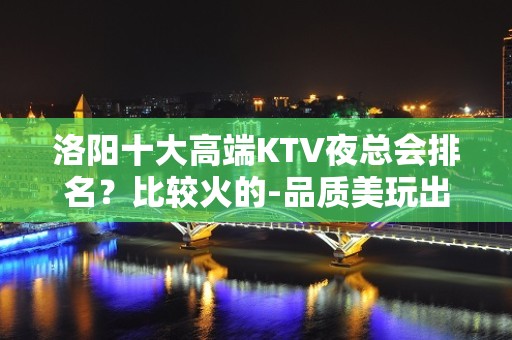 洛阳十大高端KTV夜总会排名？比较火的-品质美玩出新花样 - 洛阳洛龙KTV大全 