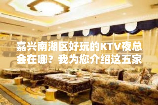 嘉兴南湖区好玩的KTV夜总会在哪？我为您介绍这五家 - 嘉兴南湖KTV大全 