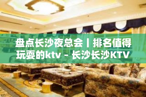 盘点长沙夜总会丨排名值得玩耍的ktv – 长沙长沙KTV排名大全