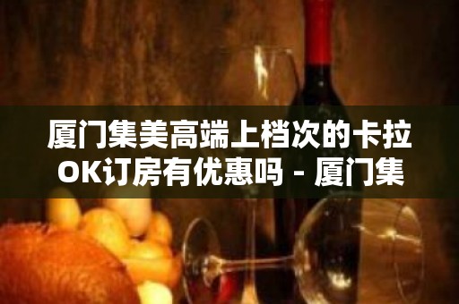 厦门集美高端上档次的卡拉OK订房有优惠吗 - 厦门集美KTV大全 