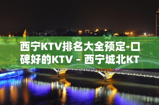 西宁KTV排名大全预定-口碑好的KTV – 西宁城北KTV排名大全