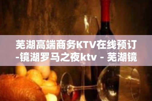 芜湖高端商务KTV在线预订-镜湖罗马之夜ktv - 芜湖镜湖KTV大全 