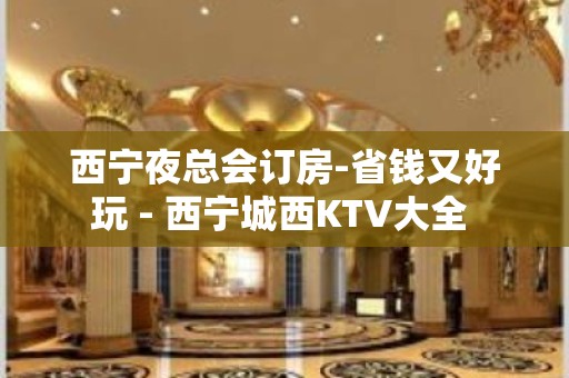 西宁夜总会订房-省钱又好玩 - 西宁城西KTV大全 