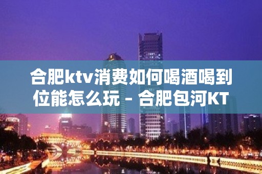 合肥ktv消费如何喝酒喝到位能怎么玩 – 合肥包河KTV排名大全