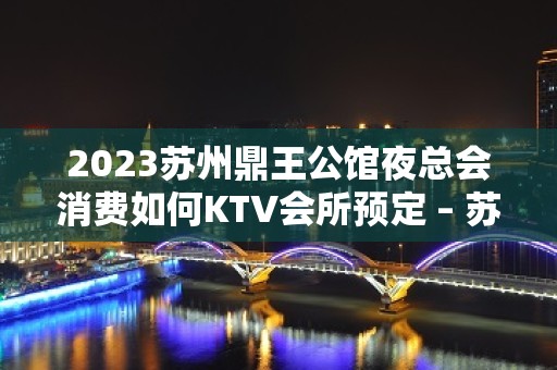 2023苏州鼎王公馆夜总会消费如何KTV会所预定 – 苏州姑苏/沧浪/金阊/平江石路KTV排名大全