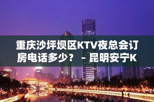 重庆沙坪坝区KTV夜总会订房电话多少？ – 昆明安宁KTV排名大全