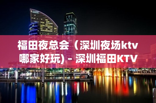 福田夜总会（深圳夜场ktv哪家好玩) – 深圳福田KTV排名大全