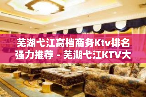 芜湖弋江高档商务Ktv排名强力推荐 - 芜湖弋江KTV大全 