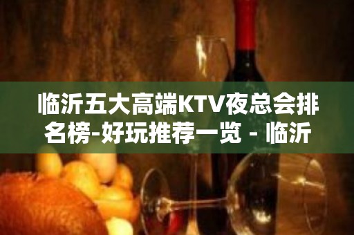 临沂五大高端KTV夜总会排名榜-好玩推荐一览 - 临沂高新区KTV大全 