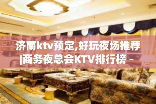 济南ktv预定,好玩夜场推荐|商务夜总会KTV排行榜 – 济南长清KTV排名大全