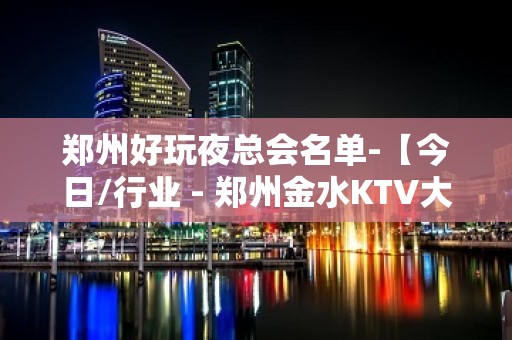 郑州好玩夜总会名单-【今日/行业 - 郑州金水KTV大全 