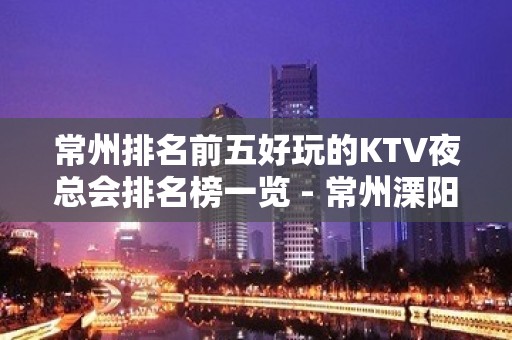 常州排名前五好玩的KTV夜总会排名榜一览 - 常州溧阳KTV大全 