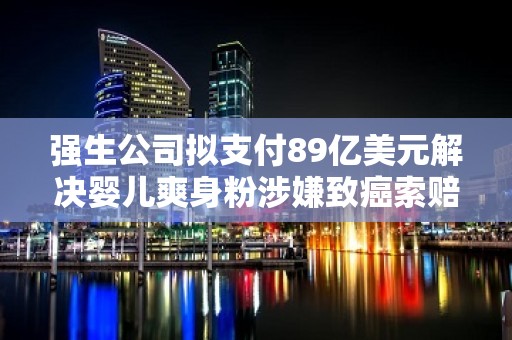 强生公司拟支付89亿美元解决婴儿爽身粉涉嫌致癌索赔