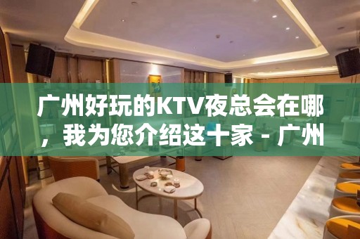 广州好玩的KTV夜总会在哪，我为您介绍这十家 - 广州天河KTV大全 