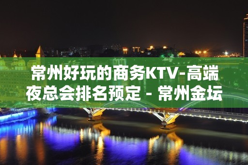 常州好玩的商务KTV-高端夜总会排名预定 - 常州金坛KTV大全 