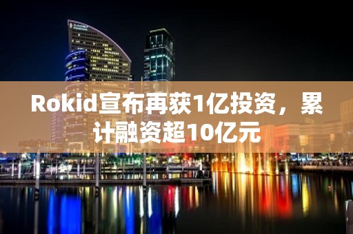 Rokid宣布再获1亿投资，累计融资超10亿元