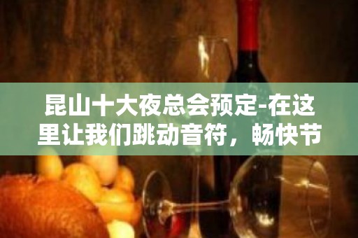 昆山十大夜总会预定-在这里让我们跳动音符，畅快节奏