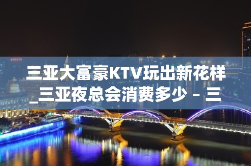 三亚大富豪KTV玩出新花样_三亚夜总会消费多少 – 三亚吉阳/田独KTV排名大全