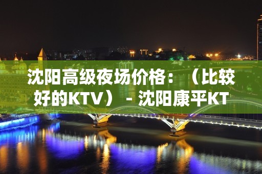 沈阳高级夜场价格：（比较好的KTV） - 沈阳康平KTV大全 