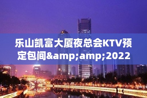 乐山凯富大厦夜总会KTV预定包间&amp;2022蕞火爆好玩的夜场