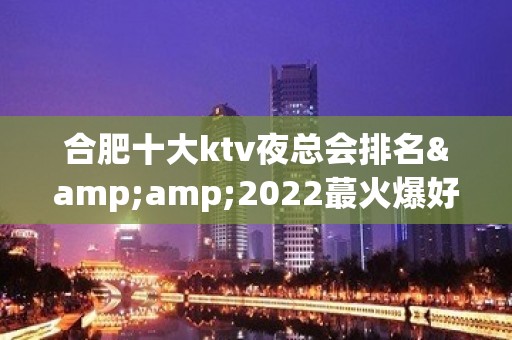 合肥十大ktv夜总会排名&amp;2022蕞火爆好玩的夜场