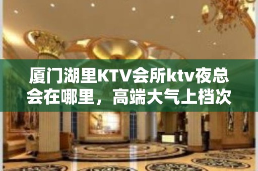 厦门湖里KTV会所ktv夜总会在哪里，高端大气上档次 – 厦门湖里KTV排名大全