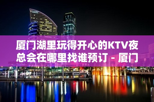 厦门湖里玩得开心的KTV夜总会在哪里找谁预订 - 厦门湖里KTV大全 