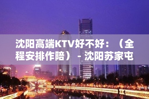 沈阳高端KTV好不好：（全程安排作陪） - 沈阳苏家屯KTV大全 