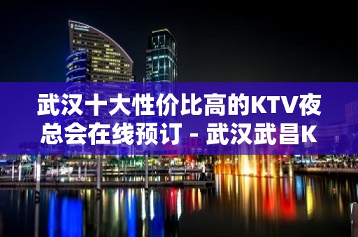 武汉十大性价比高的KTV夜总会在线预订 - 武汉武昌KTV大全 