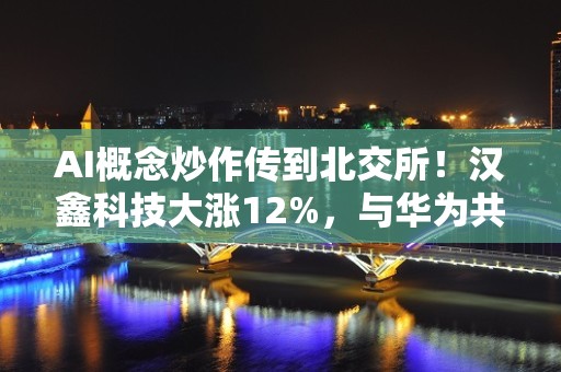 AI概念炒作传到北交所！汉鑫科技大涨12%，与华为共建人工智能创新中心