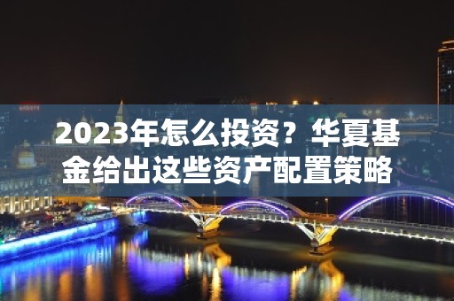 2023年怎么投资？华夏基金给出这些资产配置策略