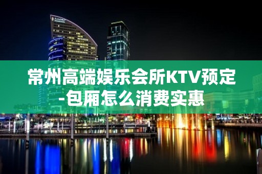 常州高端娱乐会所KTV预定-包厢怎么消费实惠