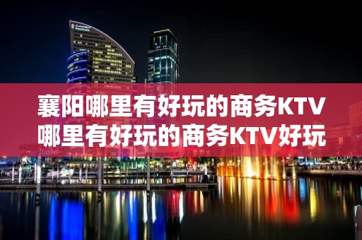 襄阳哪里有好玩的商务KTV哪里有好玩的商务KTV好玩排名比较 - 襄阳南漳KTV大全 