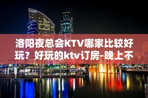 洛阳夜总会KTV哪家比较好玩？好玩的ktv订房-晚上不打烊 - 洛阳老城KTV大全 