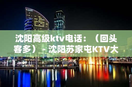 沈阳高级ktv电话：（回头客多） - 沈阳苏家屯KTV大全 