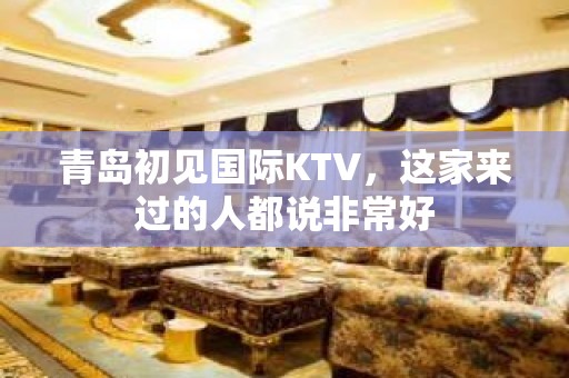 青岛初见国际KTV，这家来过的人都说非常好