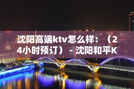 沈阳高端ktv怎么样：（24小时预订） - 沈阳和平KTV大全 