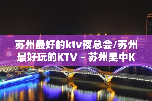 苏州最好的ktv夜总会/苏州最好玩的KTV – 苏州吴中KTV排名大全