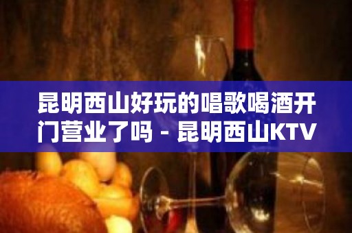 昆明西山好玩的唱歌喝酒开门营业了吗 - 昆明西山KTV大全 