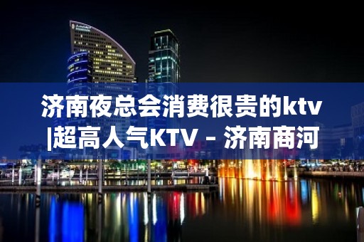 济南夜总会消费很贵的ktv|超高人气KTV – 济南商河KTV排名大全