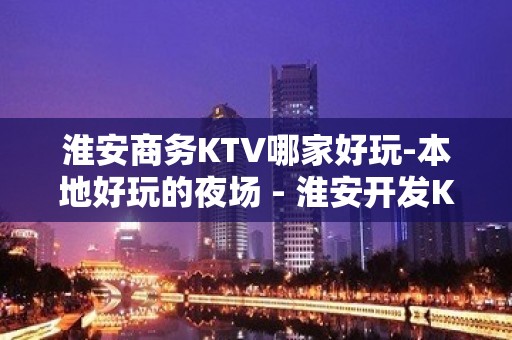 淮安商务KTV哪家好玩-本地好玩的夜场 - 淮安开发KTV大全 