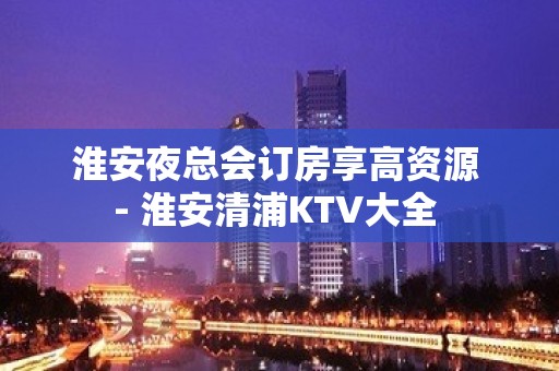 淮安夜总会订房享高资源 - 淮安清浦KTV大全 