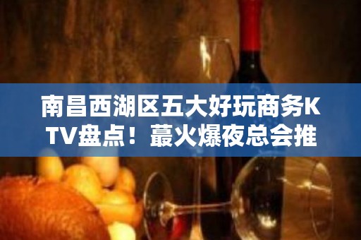 南昌西湖区五大好玩商务KTV盘点！蕞火爆夜总会推荐 - 南昌西湖KTV大全 