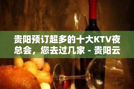 贵阳预订超多的十大KTV夜总会，您去过几家 - 贵阳云岩KTV大全 