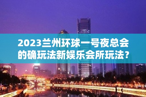 2023兰州环球一号夜总会的确玩法新娱乐会所玩法？ – 兰州永登中堡KTV排名大全