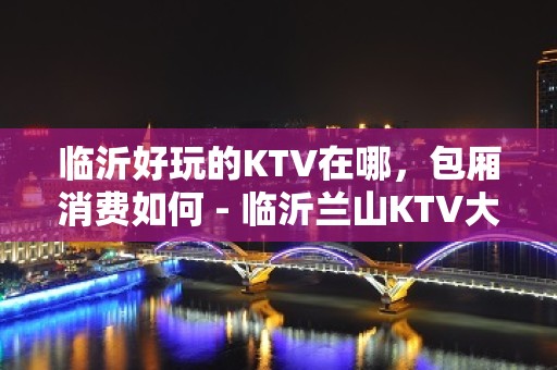 临沂好玩的KTV在哪，包厢消费如何 - 临沂兰山KTV大全 